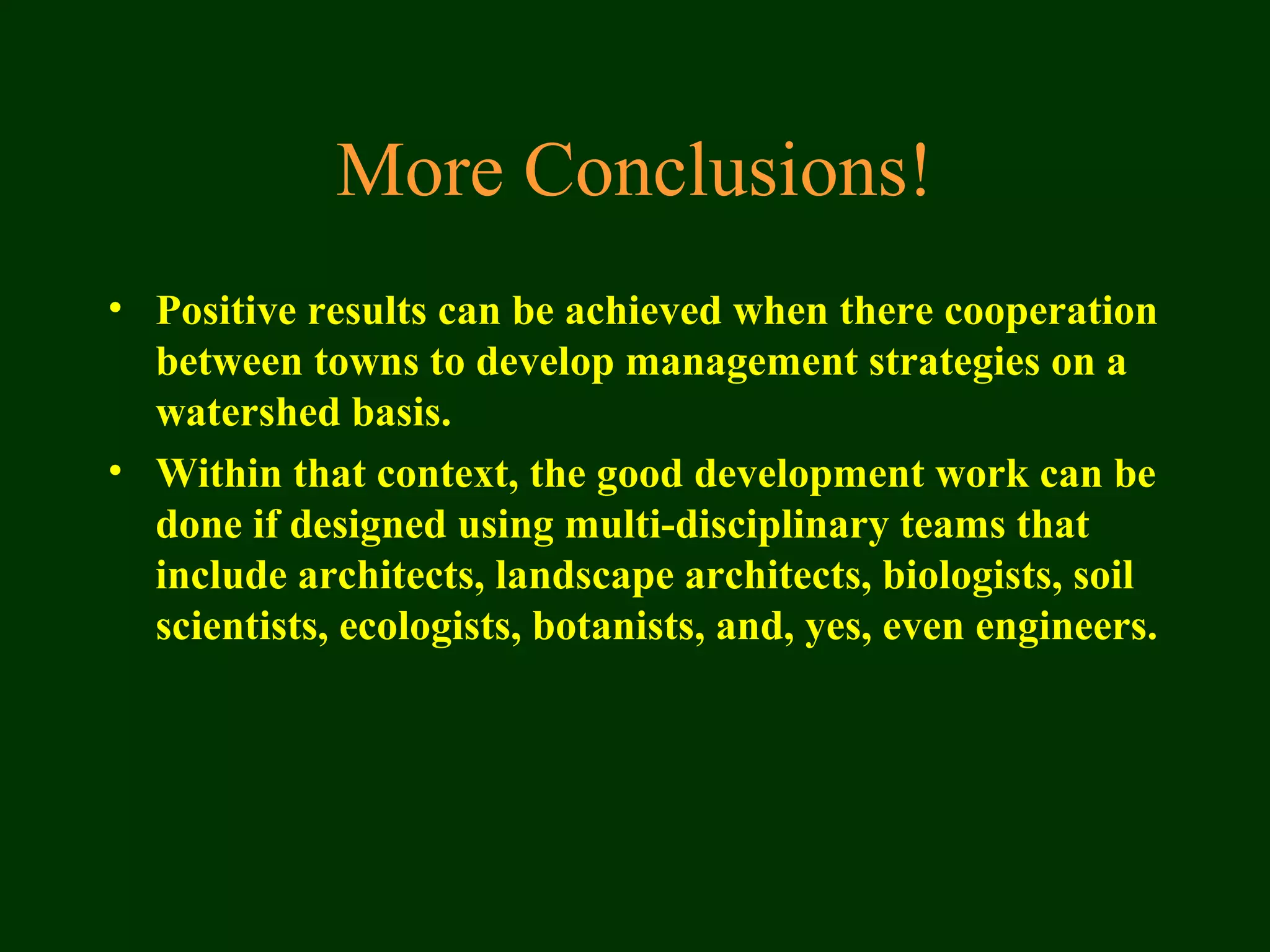 More Conclusions!
• Positive results can be achieved when there cooperation
between towns to develop management strategies on a
watershed basis.
• Within that context, the good development work can be
done if designed using multi-disciplinary teams that
include architects, landscape architects, biologists, soil
scientists, ecologists, botanists, and, yes, even engineers.
 