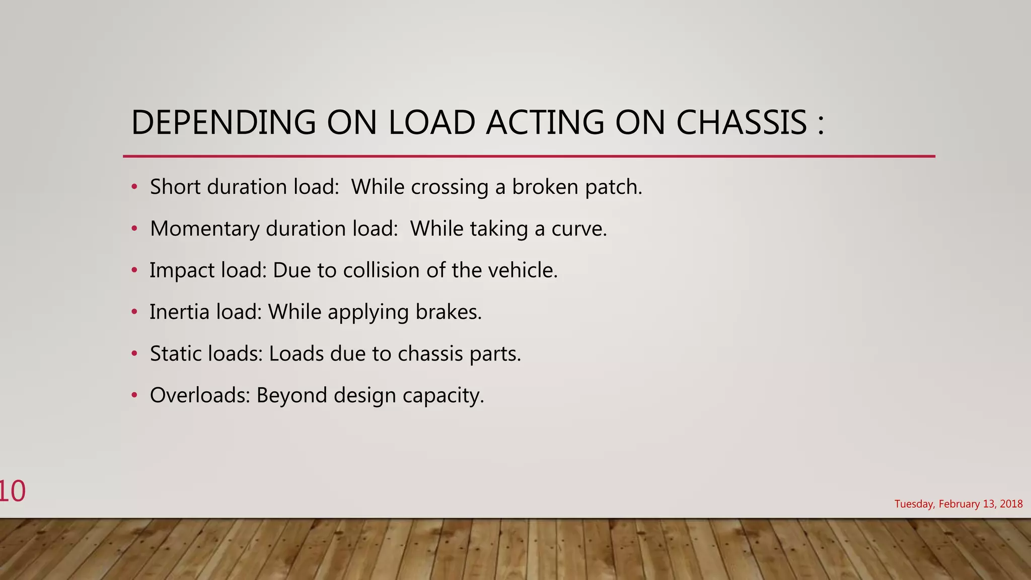 DEPENDING ON LOAD ACTING ON CHASSIS :
• Short duration load: While crossing a broken patch.
• Momentary duration load: While taking a curve.
• Impact load: Due to collision of the vehicle.
• Inertia load: While applying brakes.
• Static loads: Loads due to chassis parts.
• Overloads: Beyond design capacity.
Tuesday, February 13, 2018
10
 