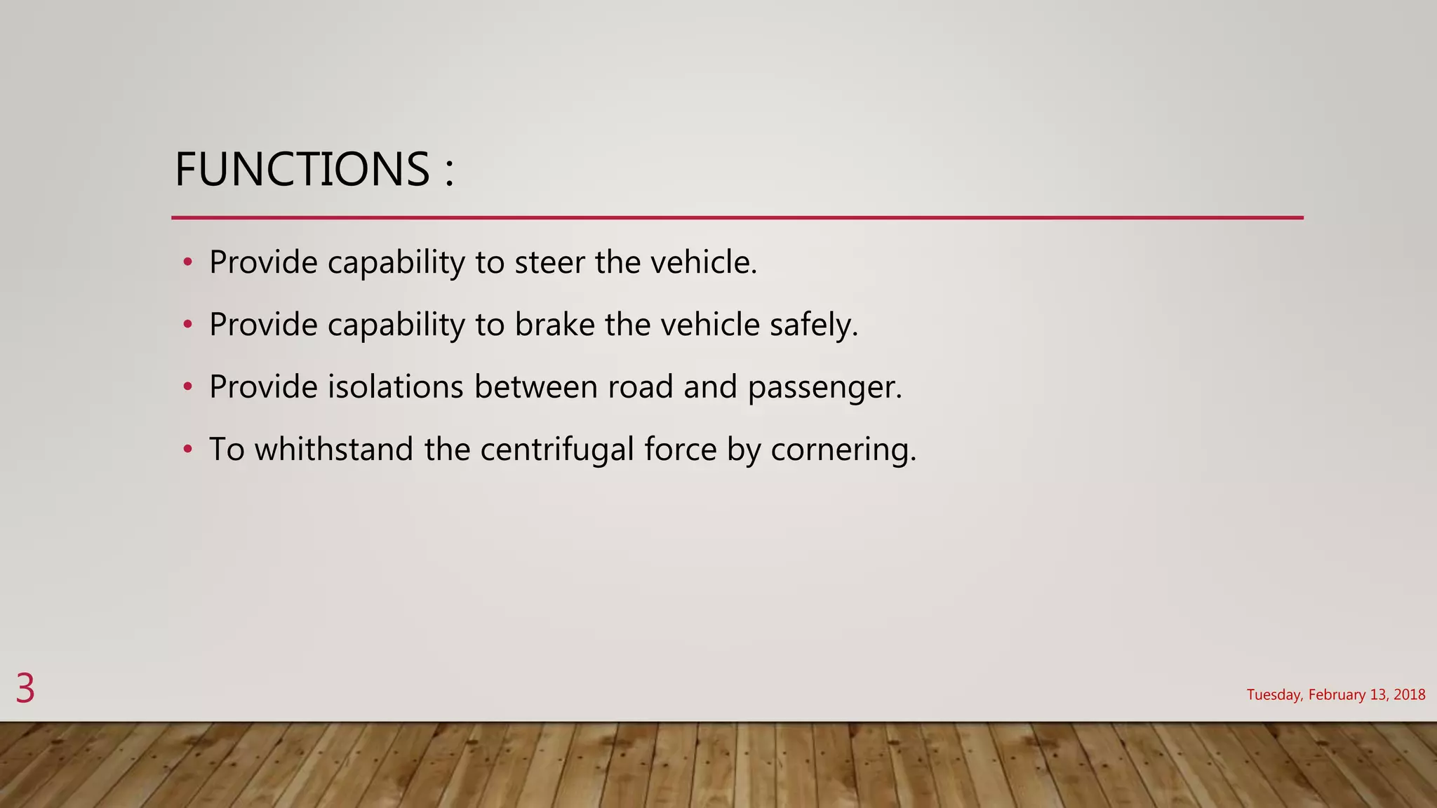 FUNCTIONS :
• Provide capability to steer the vehicle.
• Provide capability to brake the vehicle safely.
• Provide isolations between road and passenger.
• To whithstand the centrifugal force by cornering.
Tuesday, February 13, 20183
 