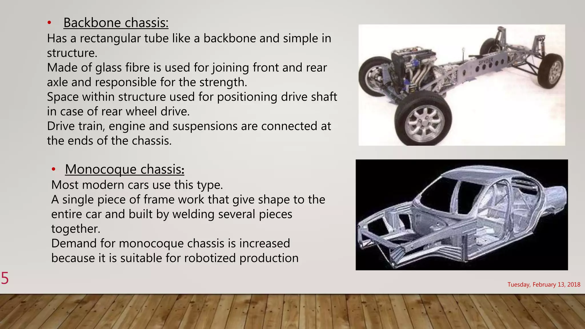 Tuesday, February 13, 20185
• Backbone chassis:
Has a rectangular tube like a backbone and simple in
structure.
Made of glass fibre is used for joining front and rear
axle and responsible for the strength.
Space within structure used for positioning drive shaft
in case of rear wheel drive.
Drive train, engine and suspensions are connected at
the ends of the chassis.
• Monocoque chassis:
Most modern cars use this type.
A single piece of frame work that give shape to the
entire car and built by welding several pieces
together.
Demand for monocoque chassis is increased
because it is suitable for robotized production
 