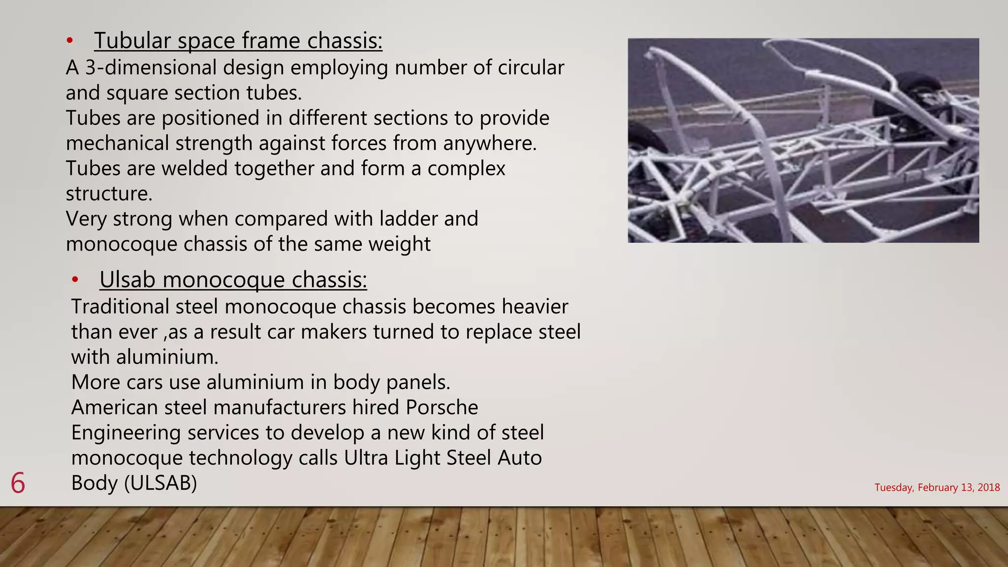 Tuesday, February 13, 20186
• Tubular space frame chassis:
A 3-dimensional design employing number of circular
and square section tubes.
Tubes are positioned in different sections to provide
mechanical strength against forces from anywhere.
Tubes are welded together and form a complex
structure.
Very strong when compared with ladder and
monocoque chassis of the same weight
• Ulsab monocoque chassis:
Traditional steel monocoque chassis becomes heavier
than ever ,as a result car makers turned to replace steel
with aluminium.
More cars use aluminium in body panels.
American steel manufacturers hired Porsche
Engineering services to develop a new kind of steel
monocoque technology calls Ultra Light Steel Auto
Body (ULSAB)
 