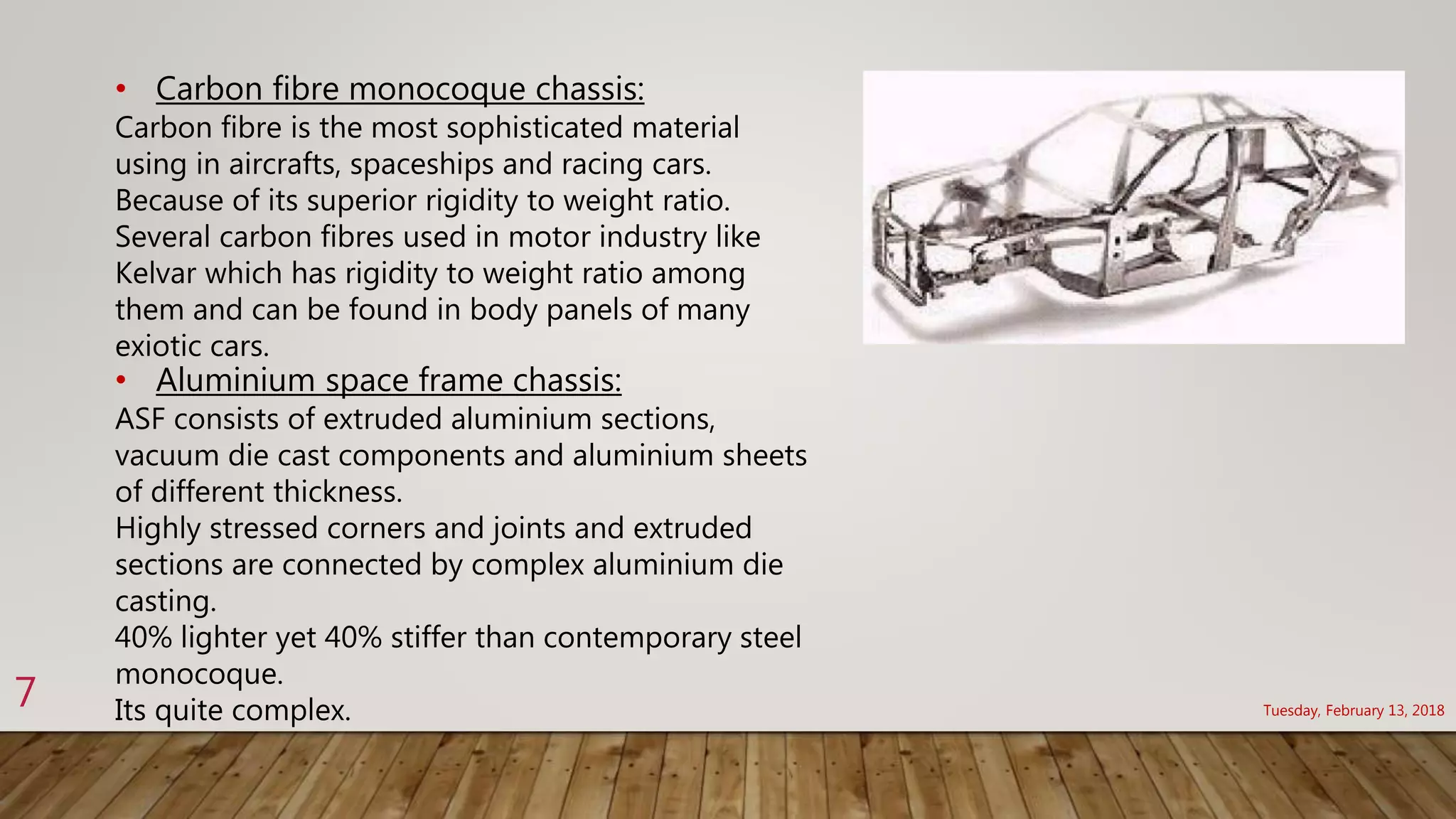 Tuesday, February 13, 2018
7
• Carbon fibre monocoque chassis:
Carbon fibre is the most sophisticated material
using in aircrafts, spaceships and racing cars.
Because of its superior rigidity to weight ratio.
Several carbon fibres used in motor industry like
Kelvar which has rigidity to weight ratio among
them and can be found in body panels of many
exiotic cars.
• Aluminium space frame chassis:
ASF consists of extruded aluminium sections,
vacuum die cast components and aluminium sheets
of different thickness.
Highly stressed corners and joints and extruded
sections are connected by complex aluminium die
casting.
40% lighter yet 40% stiffer than contemporary steel
monocoque.
Its quite complex.
 