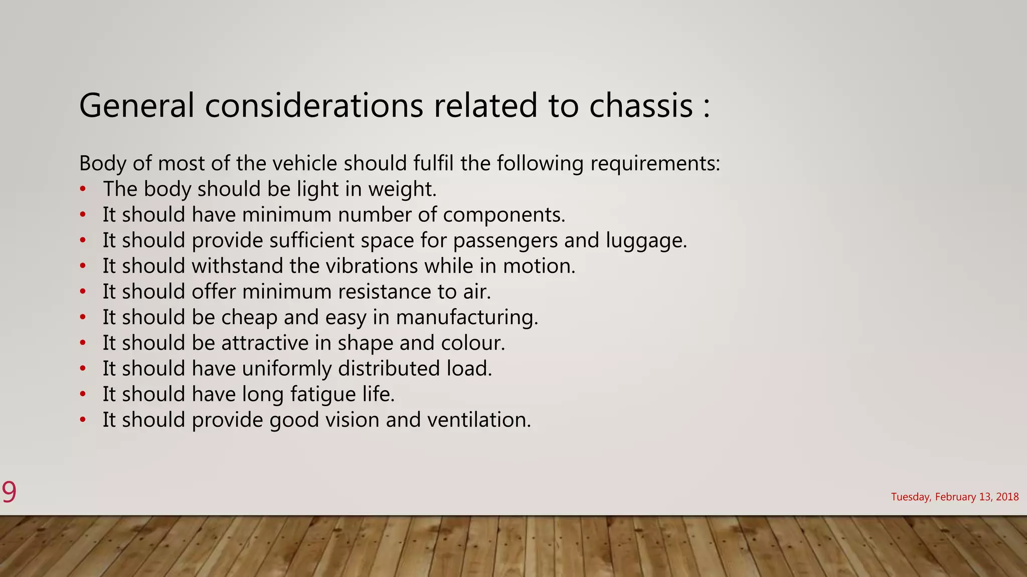 General considerations related to chassis :
Body of most of the vehicle should fulfil the following requirements:
• The body should be light in weight.
• It should have minimum number of components.
• It should provide sufficient space for passengers and luggage.
• It should withstand the vibrations while in motion.
• It should offer minimum resistance to air.
• It should be cheap and easy in manufacturing.
• It should be attractive in shape and colour.
• It should have uniformly distributed load.
• It should have long fatigue life.
• It should provide good vision and ventilation.
Tuesday, February 13, 20189
 