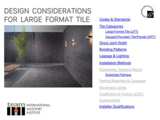 DESIGN CONSIDERATIONS
FOR LARGE FORMAT TILE
INTERNATIONAL
MASONRY
INSTITUTE
Codes & Standards
Tile Categories
Grout Joint Width
Bonding Patterns
Gauged Porcelain Tile/Panels (GPT)
Lippage & Lighting
Substrates, General Req’ts
Substrate Flatness
Setting Materials & Coverage
Large Format Tile (LFT)
Movement Joints
Coefficient of Friction (COF)
Sustainability
Installer Qualifications
Installation Methods
 