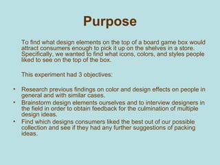 Purpose <ul><li>To find what design elements on the top of a board game box would attract consumers enough to pick it up o...