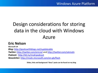 Design considerations for storing data in the cloud with Windows Azure Eric Nelson Microsoft UK Blog: http://geekswithblogs.net/iupdateable Twitter: http://twitter.com/ericnel and http://twitter.com/ukmsdn Podcast:  http://bit.ly/msdnpodcast Newsletter: http://msdn.microsoft.com/en-gb/flash Slides, links and background “diary” posts can be found on my blog 