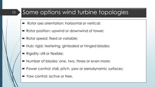 Some options wind turbine topologies
 Rotor axis orientation: horizontal or vertical;
 Rotor position: upwind or downwind of tower;
 Rotor speed: fixed or variable;
 Hub: rigid, teetering, gimbaled or hinged blades;
 Rigidity: still or flexible;
 Number of blades: one, two, three or even more;
 Power control: stall, pitch, yaw or aerodynamic surfaces;
 Yaw control: active or free.
10
 