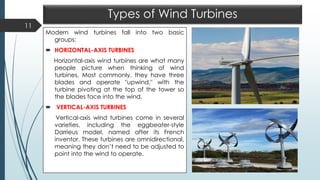 Types of Wind Turbines
Modern wind turbines fall into two basic
groups:
 HORIZONTAL-AXIS TURBINES
Horizontal-axis wind turbines are what many
people picture when thinking of wind
turbines. Most commonly, they have three
blades and operate "upwind," with the
turbine pivoting at the top of the tower so
the blades face into the wind.
 VERTICAL-AXIS TURBINES
Vertical-axis wind turbines come in several
varieties, including the eggbeater-style
Darrieus model, named after its French
inventor. These turbines are omnidirectional,
meaning they don’t need to be adjusted to
point into the wind to operate.
11
 