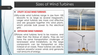 Sizes of Wind Turbines
 UTILITY-SCALE WIND TURBINES
Utility-scale wind turbines range in size from 100
kilowatts to as large as several megawatts.
Larger wind turbines are more cost effective
and are grouped together into wind plants,
which provide bulk power to the electrical
grid.
 OFFSHORE WIND TURBINES
Offshore wind turbines tend to be massive, and
taller than the Statue of Liberty. They do not
have the same transportation challenges of
land-based wind installations, as the large
components can be transported on ships
instead of on roads. These turbines are able to
capture powerful ocean winds and generate
vast amounts of energy.
12
 
