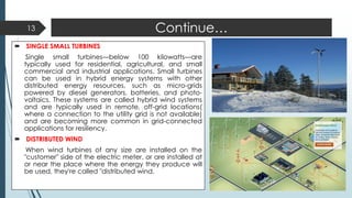 Continue…
 SINGLE SMALL TURBINES
Single small turbines—below 100 kilowatts—are
typically used for residential, agricultural, and small
commercial and industrial applications. Small turbines
can be used in hybrid energy systems with other
distributed energy resources, such as micro-grids
powered by diesel generators, batteries, and photo-
voltaics. These systems are called hybrid wind systems
and are typically used in remote, off-grid locations(
where a connection to the utility grid is not available)
and are becoming more common in grid-connected
applications for resiliency.
 DISTRIBUTED WIND
When wind turbines of any size are installed on the
"customer" side of the electric meter, or are installed at
or near the place where the energy they produce will
be used, they're called "distributed wind.
13
 