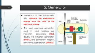 5: Generator
 Generator is the component
that converts the mechanical
energy from the rotor to the
electrical energy.
 The most electrical generators
used in wind turbines are
induction generators (IGs),
doubly fed induction generators
(DFIGs), and permanent magnet
synchronous generators (PMSGs)
18
 