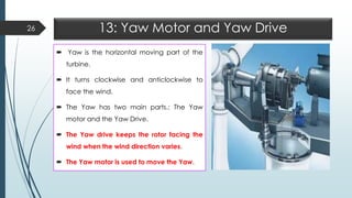 13: Yaw Motor and Yaw Drive
 Yaw is the horizontal moving part of the
turbine.
 It turns clockwise and anticlockwise to
face the wind.
 The Yaw has two main parts.: The Yaw
motor and the Yaw Drive.
 The Yaw drive keeps the rotor facing the
wind when the wind direction varies.
 The Yaw motor is used to move the Yaw.
26
 