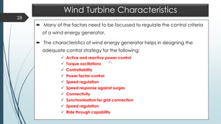 Wind Turbine Characteristics
 Many of the factors need to be focussed to regulate the control criteria
of a wind energy generator.
 The characteristics of wind energy generator helps in designing the
adequate control strategy for the following:
✓ Active and reactive power control
✓ Torque oscillations
✓ Controllability
✓ Power factor control
✓ Speed regulation
✓ Speed response against surges
✓ Connectivity
✓ Synchronisation for grid connection
✓ Speed regulation
✓ Ride through capability
28
pC
 