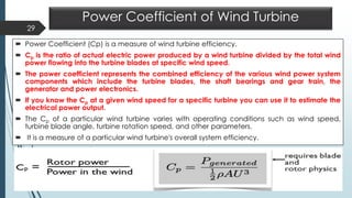 Power Coefficient of Wind Turbine
 Power Coefficient (Cp) is a measure of wind turbine efficiency.
 Cp is the ratio of actual electric power produced by a wind turbine divided by the total wind
power flowing into the turbine blades at specific wind speed.
 The power coefficient represents the combined efficiency of the various wind power system
components which include the turbine blades, the shaft bearings and gear train, the
generator and power electronics.
 If you know the Cp at a given wind speed for a specific turbine you can use it to estimate the
electrical power output.
 The Cp of a particular wind turbine varies with operating conditions such as wind speed,
turbine blade angle, turbine rotation speed, and other parameters.
 It is a measure of a particular wind turbine's overall system efficiency.
29
 