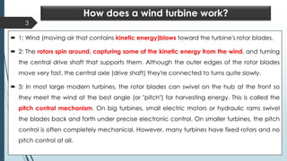 How does a wind turbine work?
 1: Wind (moving air that contains kinetic energy)blows toward the turbine's rotor blades.
 2: The rotors spin around, capturing some of the kinetic energy from the wind, and turning
the central drive shaft that supports them. Although the outer edges of the rotor blades
move very fast, the central axle (drive shaft) they're connected to turns quite slowly.
 3: In most large modern turbines, the rotor blades can swivel on the hub at the front so
they meet the wind at the best angle (or "pitch") for harvesting energy. This is called the
pitch control mechanism. On big turbines, small electric motors or hydraulic rams swivel
the blades back and forth under precise electronic control. On smaller turbines, the pitch
control is often completely mechanical. However, many turbines have fixed rotors and no
pitch control at all.
3
 