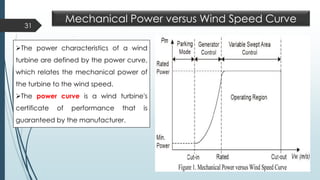 31
Mechanical Power versus Wind Speed Curve
➢The power characteristics of a wind
turbine are defined by the power curve,
which relates the mechanical power of
the turbine to the wind speed.
➢The power curve is a wind turbine's
certificate of performance that is
guaranteed by the manufacturer.
 