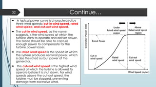 Continue…
 A typical power curve is characterized by
three wind speeds: cut-in wind speed, rated
wind speed, and cut-out wind speed.
 The cut-in wind speed, as the name
suggests, is the wind speed at which the
turbine starts to operate and deliver power.
The blade should be able to capture
enough power to compensate for the
turbine power losses.
 The rated wind speed is the speed at which
the system produces nominal power, which
is also the rated output power of the
generator.
 The cut-out wind speed is the highest wind
speed at which the turbine is allowed to
operate before it is shut down. For wind
speeds above the cut-out speed, the
turbine must be stopped, preventing
damage from excessive wind.
32
 