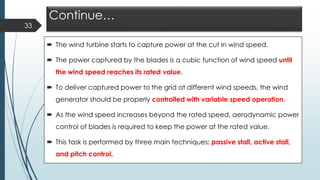 Continue…
 The wind turbine starts to capture power at the cut in wind speed.
 The power captured by the blades is a cubic function of wind speed until
the wind speed reaches its rated value.
 To deliver captured power to the grid at different wind speeds, the wind
generator should be properly controlled with variable speed operation.
 As the wind speed increases beyond the rated speed, aerodynamic power
control of blades is required to keep the power at the rated value.
 This task is performed by three main techniques: passive stall, active stall,
and pitch control.
33
 