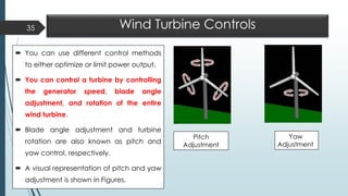 Wind Turbine Controls
 You can use different control methods
to either optimize or limit power output.
 You can control a turbine by controlling
the generator speed, blade angle
adjustment, and rotation of the entire
wind turbine.
 Blade angle adjustment and turbine
rotation are also known as pitch and
yaw control, respectively.
 A visual representation of pitch and yaw
adjustment is shown in Figures.
35
Pitch
Adjustment
Yaw
Adjustment
 