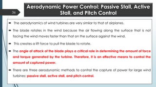 Aerodynamic Power Control: Passive Stall, Active
Stall, and Pitch Control
 The aerodynamics of wind turbines are very similar to that of airplanes.
 The blade rotates in the wind because the air flowing along the surface that is not
facing the wind moves faster than that on the surface against the wind.
 This creates a lift force to pull the blade to rotate.
 The angle of attack of the blade plays a critical role in determining the amount of force
and torque generated by the turbine. Therefore, it is an effective means to control the
amount of captured power.
 There are three aerodynamic methods to control the capture of power for large wind
turbines: passive stall, active stall, and pitch control.
36
 