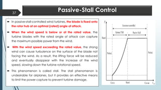 Passive-Stall Control
 In passive-stall-controlled wind turbines, the blade is fixed onto
the rotor hub at an optimal (rated) angle of attack.
 When the wind speed is below or at the rated value, the
turbine blades with the rated angle of attack can capture
the maximum possible power from the wind.
 With the wind speed exceeding the rated value, the strong
wind can cause turbulence on the surface of the blade not
facing the wind. As a result, the lifting force will be reduced
and eventually disappear with the increase of the wind
speed, slowing down the turbine rotational speed.
 This phenomenon is called stall. The stall phenomenon is
undesirable for airplanes, but it provides an effective means
to limit the power capture to prevent turbine damage.
37
 