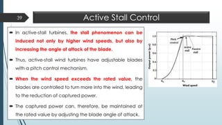 Active Stall Control
 In active-stall turbines, the stall phenomenon can be
induced not only by higher wind speeds, but also by
increasing the angle of attack of the blade.
 Thus, active-stall wind turbines have adjustable blades
with a pitch control mechanism.
 When the wind speed exceeds the rated value, the
blades are controlled to turn more into the wind, leading
to the reduction of captured power.
 The captured power can, therefore, be maintained at
the rated value by adjusting the blade angle of attack.
39
 