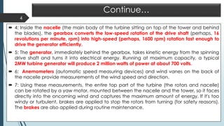 Continue…
 4: Inside the nacelle (the main body of the turbine sitting on top of the tower and behind
the blades), the gearbox converts the low-speed rotation of the drive shaft (perhaps, 16
revolutions per minute, rpm) into high-speed (perhaps, 1600 rpm) rotation fast enough to
drive the generator efficiently.
 5: The generator, immediately behind the gearbox, takes kinetic energy from the spinning
drive shaft and turns it into electrical energy. Running at maximum capacity, a typical
2MW turbine generator will produce 2 million watts of power at about 700 volts.
 6: Anemometers (automatic speed measuring devices) and wind vanes on the back of
the nacelle provide measurements of the wind speed and direction.
 7: Using these measurements, the entire top part of the turbine (the rotors and nacelle)
can be rotated by a yaw motor, mounted between the nacelle and the tower, so it faces
directly into the oncoming wind and captures the maximum amount of energy. If it's too
windy or turbulent, brakes are applied to stop the rotors from turning (for safety reasons).
The brakes are also applied during routine maintenance.
4
 