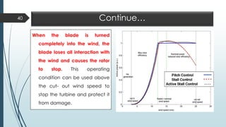 Continue…
When the blade is turned
completely into the wind, the
blade loses all interaction with
the wind and causes the rotor
to stop. This operating
condition can be used above
the cut- out wind speed to
stop the turbine and protect it
from damage.
40
 