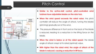 Pitch Control
 Similar to the active-stall control, pitch-controlled wind
turbines have adjustable blades on the rotor hub.
 When the wind speed exceeds the rated value, the pitch
controller will reduce the angle of attack, turning the blades
(pitching) gradually out of the wind.
 The pressure difference in front and on the back of the blade
is reduced, leading to a reduction in the lifting force on the
blade.
 When the wind is below or at the rated speed, the blade
angle of attack is kept at its rated (optimal) value.
 With higher than the rated wind, the angle of attack of the
blade is reduced, causing a reduction in lift force.
41
 
