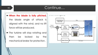 Continue…
 When the blade is fully pitched,
the blade angle of attack is
aligned with the wind, and no lift
force will be produced.
 The turbine will stop rotating and
then be locked by the
mechanical brake for protection.
42
 