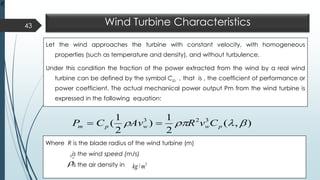 Wind Turbine Characteristics
Let the wind approaches the turbine with constant velocity, with homogeneous
properties (such as temperature and density), and without turbulence.
Under this condition the fraction of the power extracted from the wind by a real wind
turbine can be defined by the symbol Cp, , that is , the coefficient of performance or
power coefficient. The actual mechanical power output Pm from the wind turbine is
expressed in the following equation:
43
),(
2
1
)
2
1
( 323
 pwwpm CvRAvCP ==
Where R is the blade radius of the wind turbine (m)
is the wind speed (m/s)
is the air density in

3
/mkg
wv
wv

 