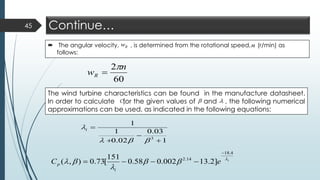 Continue…
 The angular velocity, , is determined from the rotational speed, (r/min) as
follows:
45
The wind turbine characteristics can be found in the manufacture datasheet.
In order to calculate for the given values of and , the following numerical
approximations can be used, as indicated in the following equations:
1
03.0
02.0
1
1
3
+
−
+
=

i
i
eC
i
p




4.18
14.2
]2.13002.058.0
151
[73.0),(
−
−−−=
pC  
Rw n
60
2 n
wR

=
 