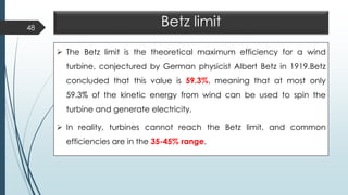 Betz limit
➢ The Betz limit is the theoretical maximum efficiency for a wind
turbine, conjectured by German physicist Albert Betz in 1919.Betz
concluded that this value is 59.3%, meaning that at most only
59.3% of the kinetic energy from wind can be used to spin the
turbine and generate electricity.
➢ In reality, turbines cannot reach the Betz limit, and common
efficiencies are in the 35-45% range.
48
 