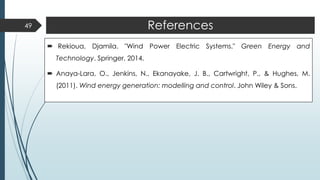 References
 Rekioua, Djamila. "Wind Power Electric Systems." Green Energy and
Technology. Springer, 2014.
 Anaya-Lara, O., Jenkins, N., Ekanayake, J. B., Cartwright, P., & Hughes, M.
(2011). Wind energy generation: modelling and control. John Wiley & Sons.
49
 