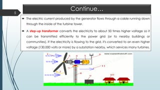 Continue…
 The electric current produced by the generator flows through a cable running down
through the inside of the turbine tower.
 A step-up transformer converts the electricity to about 50 times higher voltage so it
can be transmitted efficiently to the power grid (or to nearby buildings or
communities). If the electricity is flowing to the grid, it's converted to an even higher
voltage (130,000 volts or more) by a substation nearby, which services many turbines.
5
 