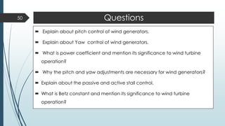 Questions
 Explain about pitch control of wind generators.
 Explain about Yaw control of wind generators.
 What is power coefficient and mention its significance to wind turbine
operation?
 Why the pitch and yaw adjustments are necessary for wind generators?
 Explain about the passive and active stall control.
 What is Betz constant and mention its significance to wind turbine
operation?
50
 