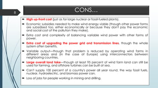 CONS…
 High up-front cost (just as for large nuclear or fossil-fueled plants).
 Economic subsidies needed to make wind energy viable (though other power forms
are subsidised too, either economically or because they don't pay the economic
and social cost of the pollution they make).
 Extra cost and complexity of balancing variable wind power with other forms of
power.
 Extra cost of upgrading the power grid and transmission lines, though the whole
system often benefits.
 Variable output—though that problem is reduced by operating wind farms in
different areas and (in the case of Europe) using interconnectors between
neighboring countries.
 Large overall land take—though at least 95 percent of wind farm land can still be
used for farming, and offshore turbines can be built at sea.
 Can't supply 100 percent of a country's power all year round, the way fossil fuels,
nuclear, hydroelectric, and biomass power can.
 Loss of jobs for people working in mining and drilling.
8
 
