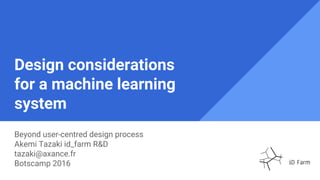 Design considerations
for a machine learning
system
Beyond user-centred design process
Akemi Tazaki id_farm R&D
tazaki@axance.fr
Botscamp 2016
 