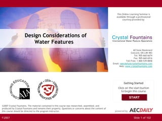 This Online Learning Seminar is
                                                                                                          available through a professional
                                                                                                                courtesy provided by:




                       Design Considerations of
                           Water Features
                                                                                                                          60 Snow Boulevard
                                                                                                                        Concord, ON L4K 4B3
                                                                                                                           Tel: 905-660-6674
                                                                                                                           Fax: 905-660-6916
                                                                                                                   Toll-Free: 1-800-539-8858
                                                                                                       Email: saecdaily@crystalfountains.com
                                                                                                             Web: www.crystalfountains.com




                                                                                                                 Getting Started
                                                                                                           Click on the start button
               START
                                                                                                              to begin this course

                                                                                                                      START

©2007 Crystal Fountains. The material contained in this course was researched, assembled, and
produced by Crystal Fountains and remains their property. Questions or concerns about the content of
this course should be directed to the program instructor.                                               powered by


©2007                                                                                                                     Slide 1 of 102
 