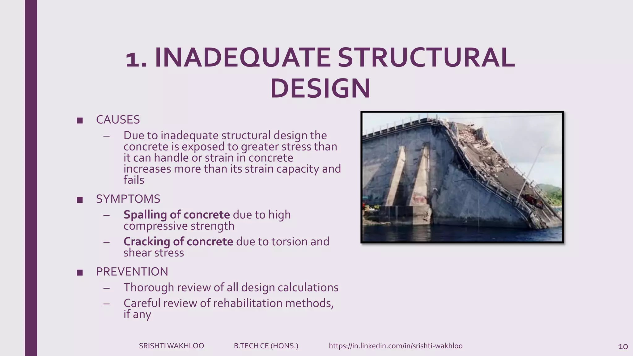 1. INADEQUATE STRUCTURAL
DESIGN
■ CAUSES
– Due to inadequate structural design the
concrete is exposed to greater stress than
it can handle or strain in concrete
increases more than its strain capacity and
fails
■ SYMPTOMS
– Spalling of concrete due to high
compressive strength
– Cracking of concrete due to torsion and
shear stress
■ PREVENTION
– Thorough review of all design calculations
– Careful review of rehabilitation methods,
if any
10SRISHTIWAKHLOO B.TECH CE (HONS.) https://in.linkedin.com/in/srishti-wakhloo
 