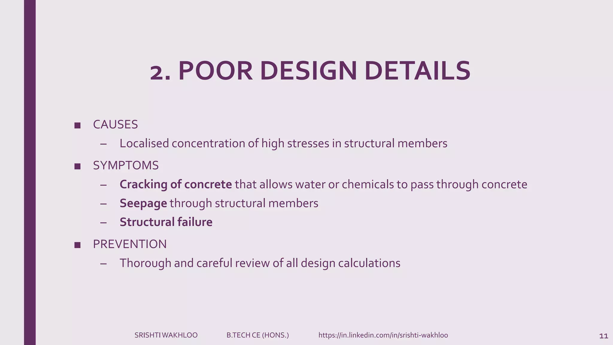 2. POOR DESIGN DETAILS
■ CAUSES
– Localised concentration of high stresses in structural members
■ SYMPTOMS
– Cracking of concrete that allows water or chemicals to pass through concrete
– Seepage through structural members
– Structural failure
■ PREVENTION
– Thorough and careful review of all design calculations
11SRISHTIWAKHLOO B.TECH CE (HONS.) https://in.linkedin.com/in/srishti-wakhloo
 