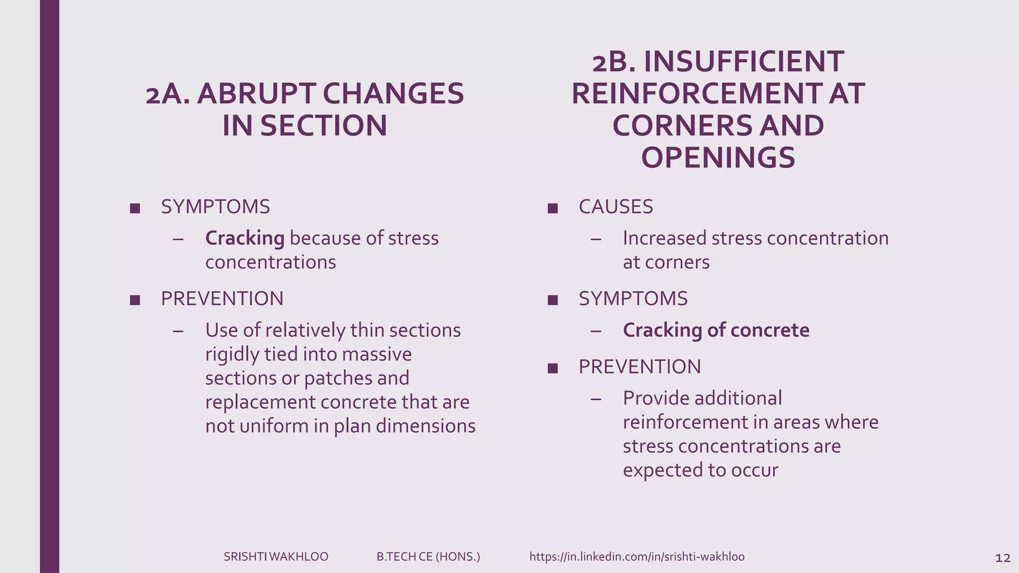 2A. ABRUPT CHANGES
IN SECTION
■ SYMPTOMS
– Cracking because of stress
concentrations
■ PREVENTION
– Use of relatively thin sections
rigidly tied into massive
sections or patches and
replacement concrete that are
not uniform in plan dimensions
2B. INSUFFICIENT
REINFORCEMENT AT
CORNERS AND
OPENINGS
■ CAUSES
– Increased stress concentration
at corners
■ SYMPTOMS
– Cracking of concrete
■ PREVENTION
– Provide additional
reinforcement in areas where
stress concentrations are
expected to occur
12SRISHTIWAKHLOO B.TECH CE (HONS.) https://in.linkedin.com/in/srishti-wakhloo
 