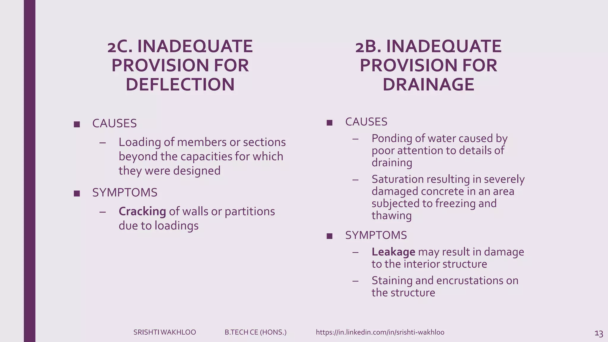 2C. INADEQUATE
PROVISION FOR
DEFLECTION
■ CAUSES
– Loading of members or sections
beyond the capacities for which
they were designed
■ SYMPTOMS
– Cracking of walls or partitions
due to loadings
2B. INADEQUATE
PROVISION FOR
DRAINAGE
■ CAUSES
– Ponding of water caused by
poor attention to details of
draining
– Saturation resulting in severely
damaged concrete in an area
subjected to freezing and
thawing
■ SYMPTOMS
– Leakage may result in damage
to the interior structure
– Staining and encrustations on
the structure
13SRISHTIWAKHLOO B.TECH CE (HONS.) https://in.linkedin.com/in/srishti-wakhloo
 