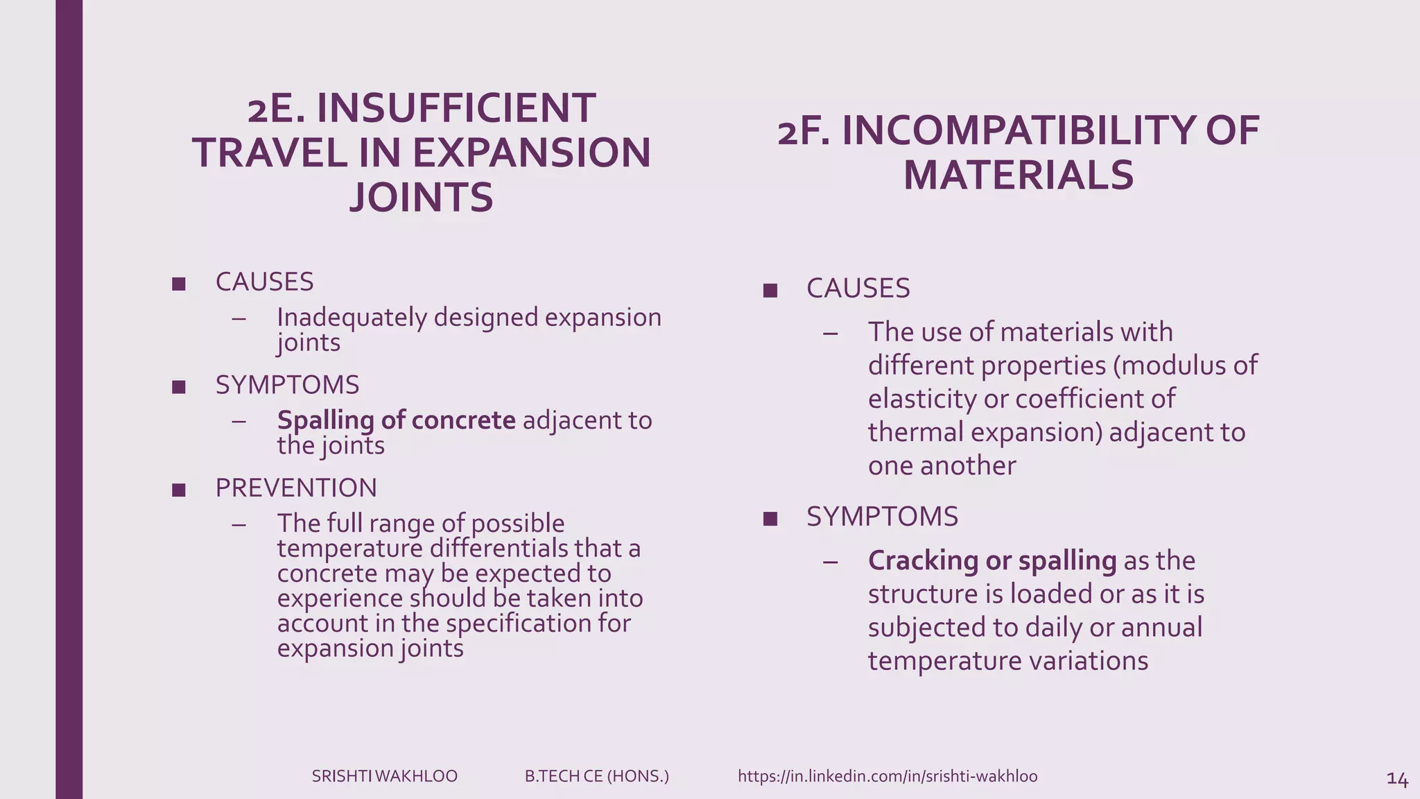 2E. INSUFFICIENT
TRAVEL IN EXPANSION
JOINTS
■ CAUSES
– Inadequately designed expansion
joints
■ SYMPTOMS
– Spalling of concrete adjacent to
the joints
■ PREVENTION
– The full range of possible
temperature differentials that a
concrete may be expected to
experience should be taken into
account in the specification for
expansion joints
2F. INCOMPATIBILITY OF
MATERIALS
■ CAUSES
– The use of materials with
different properties (modulus of
elasticity or coefficient of
thermal expansion) adjacent to
one another
■ SYMPTOMS
– Cracking or spalling as the
structure is loaded or as it is
subjected to daily or annual
temperature variations
14SRISHTIWAKHLOO B.TECH CE (HONS.) https://in.linkedin.com/in/srishti-wakhloo
 