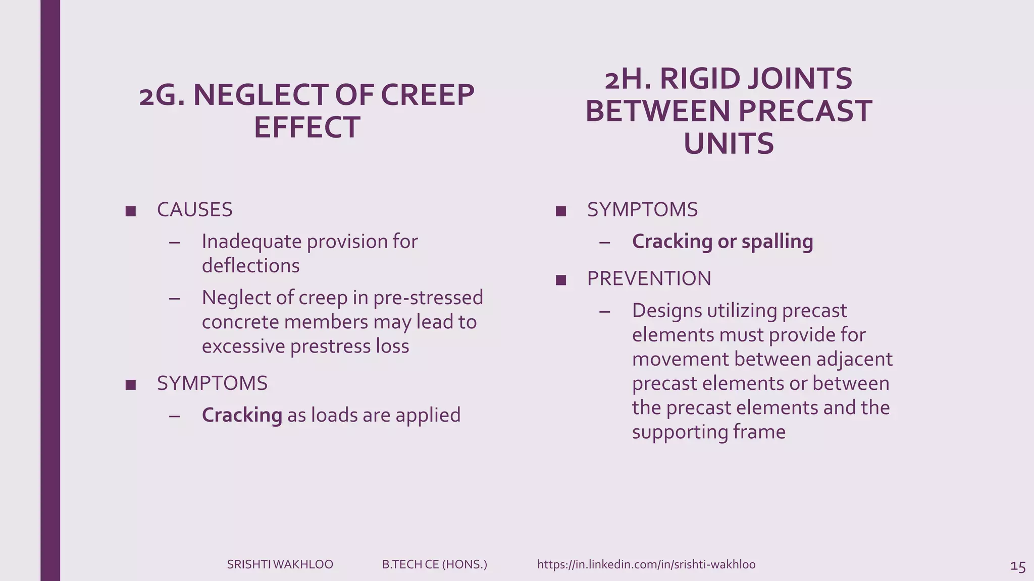 2G. NEGLECT OF CREEP
EFFECT
■ CAUSES
– Inadequate provision for
deflections
– Neglect of creep in pre-stressed
concrete members may lead to
excessive prestress loss
■ SYMPTOMS
– Cracking as loads are applied
2H. RIGID JOINTS
BETWEEN PRECAST
UNITS
■ SYMPTOMS
– Cracking or spalling
■ PREVENTION
– Designs utilizing precast
elements must provide for
movement between adjacent
precast elements or between
the precast elements and the
supporting frame
15SRISHTIWAKHLOO B.TECH CE (HONS.) https://in.linkedin.com/in/srishti-wakhloo
 