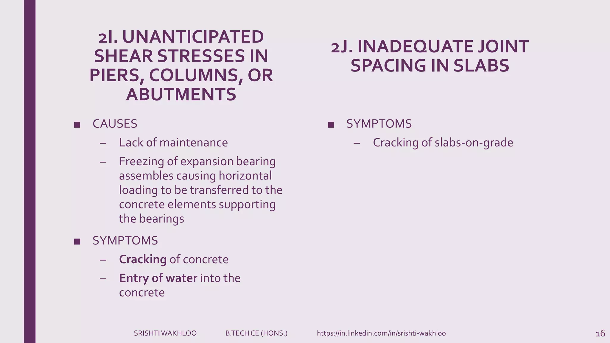2I. UNANTICIPATED
SHEAR STRESSES IN
PIERS, COLUMNS, OR
ABUTMENTS
■ CAUSES
– Lack of maintenance
– Freezing of expansion bearing
assembles causing horizontal
loading to be transferred to the
concrete elements supporting
the bearings
■ SYMPTOMS
– Cracking of concrete
– Entry of water into the
concrete
2J. INADEQUATE JOINT
SPACING IN SLABS
■ SYMPTOMS
– Cracking of slabs-on-grade
16SRISHTIWAKHLOO B.TECH CE (HONS.) https://in.linkedin.com/in/srishti-wakhloo
 
