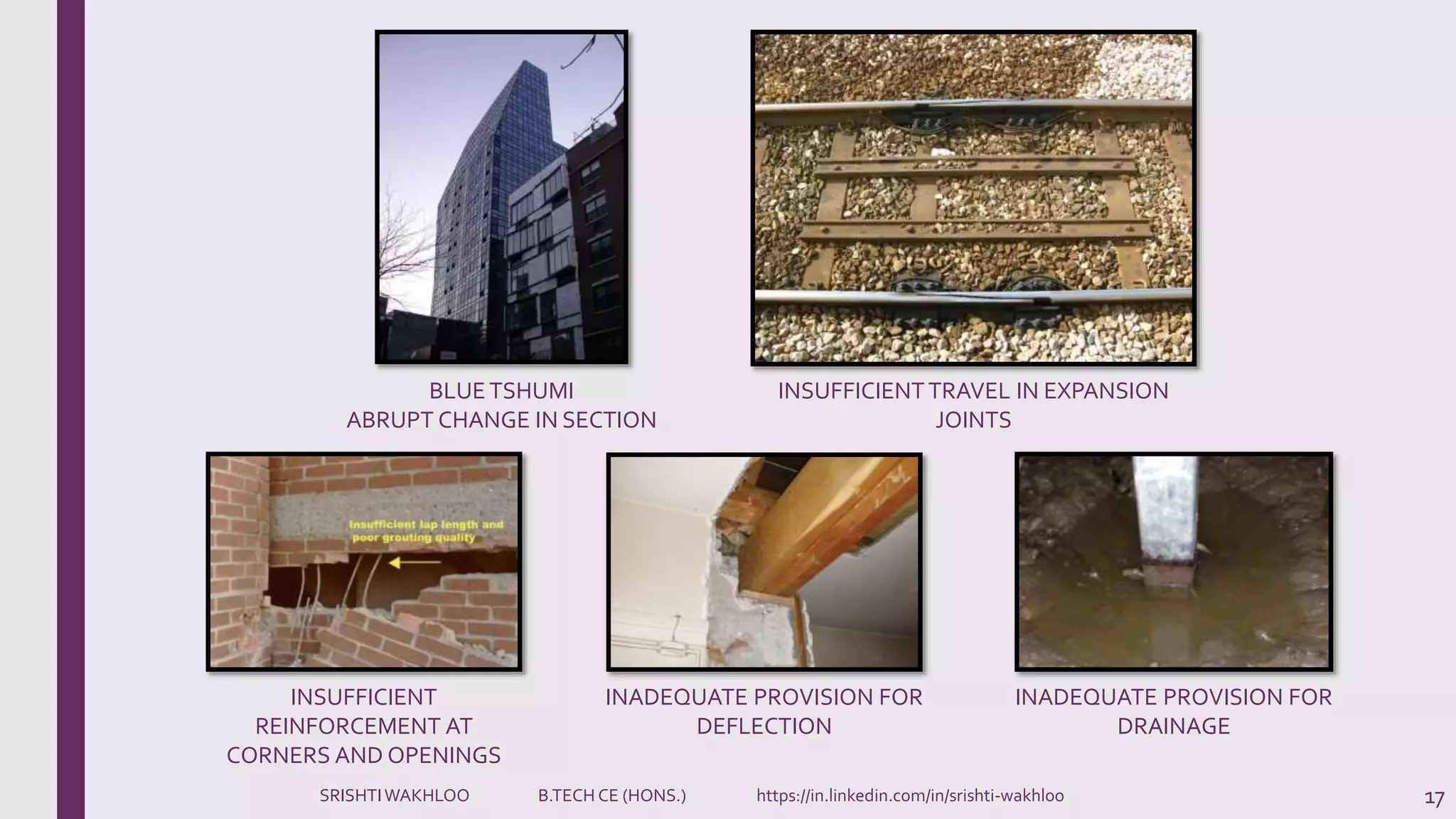 17
INSUFFICIENT
REINFORCEMENT AT
CORNERS AND OPENINGS
INADEQUATE PROVISION FOR
DEFLECTION
INADEQUATE PROVISION FOR
DRAINAGE
BLUETSHUMI
ABRUPT CHANGE IN SECTION
INSUFFICIENTTRAVEL IN EXPANSION
JOINTS
SRISHTIWAKHLOO B.TECH CE (HONS.) https://in.linkedin.com/in/srishti-wakhloo
 