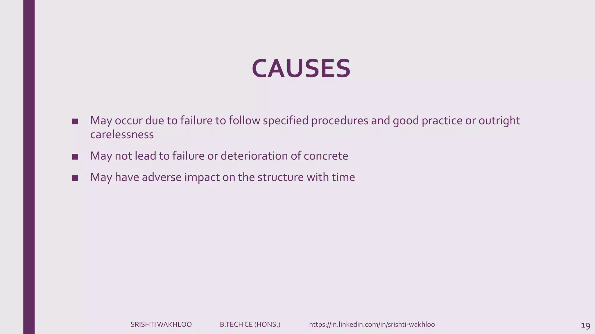 CAUSES
■ May occur due to failure to follow specified procedures and good practice or outright
carelessness
■ May not lead to failure or deterioration of concrete
■ May have adverse impact on the structure with time
19SRISHTIWAKHLOO B.TECH CE (HONS.) https://in.linkedin.com/in/srishti-wakhloo
 