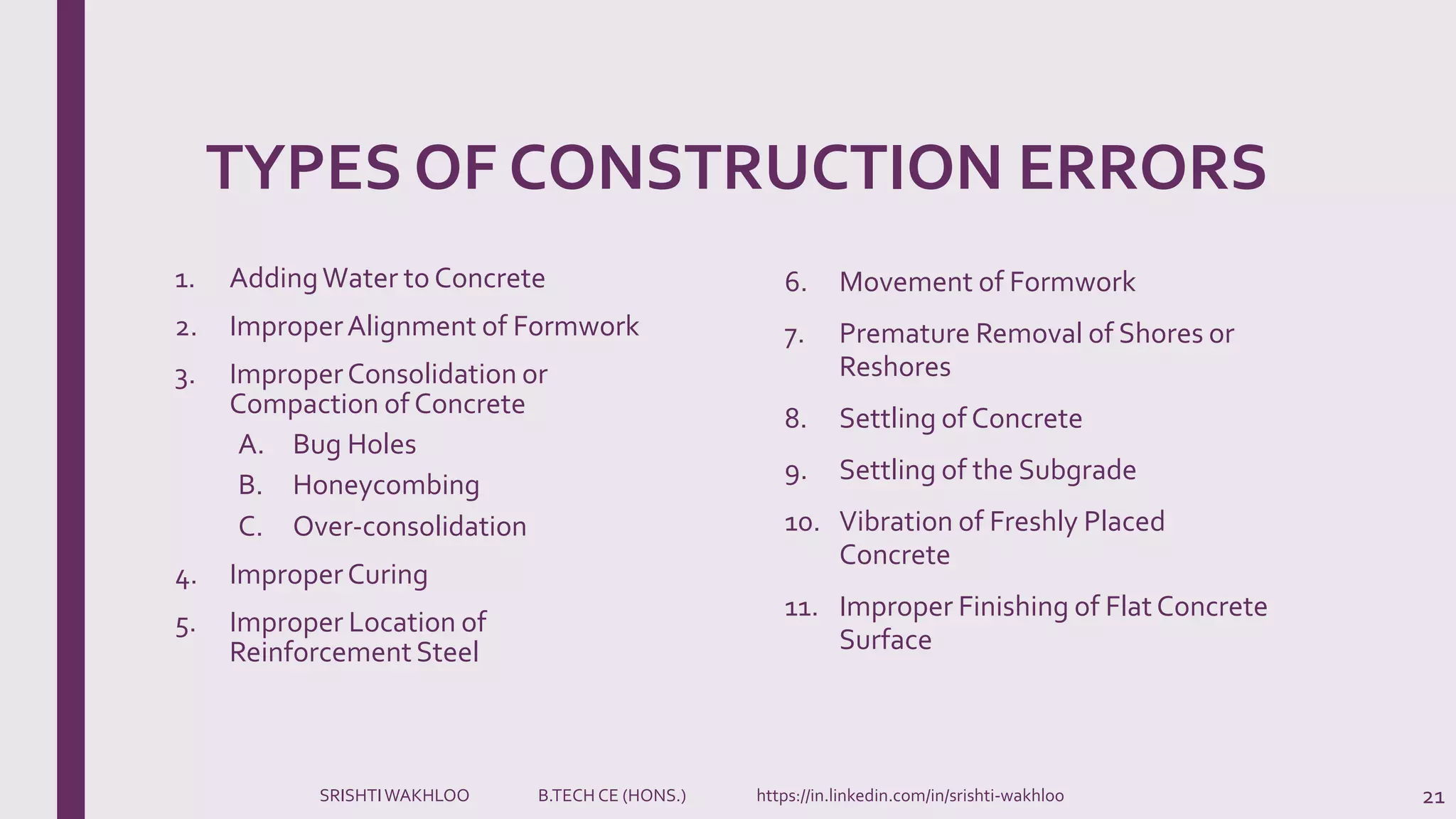 TYPES OF CONSTRUCTION ERRORS
1. AddingWater to Concrete
2. ImproperAlignment of Formwork
3. ImproperConsolidation or
Compaction of Concrete
A. Bug Holes
B. Honeycombing
C. Over-consolidation
4. ImproperCuring
5. Improper Location of
ReinforcementSteel
21
6. Movement of Formwork
7. Premature Removal of Shores or
Reshores
8. Settling of Concrete
9. Settling of the Subgrade
10. Vibration of Freshly Placed
Concrete
11. Improper Finishing of FlatConcrete
Surface
SRISHTIWAKHLOO B.TECH CE (HONS.) https://in.linkedin.com/in/srishti-wakhloo
 