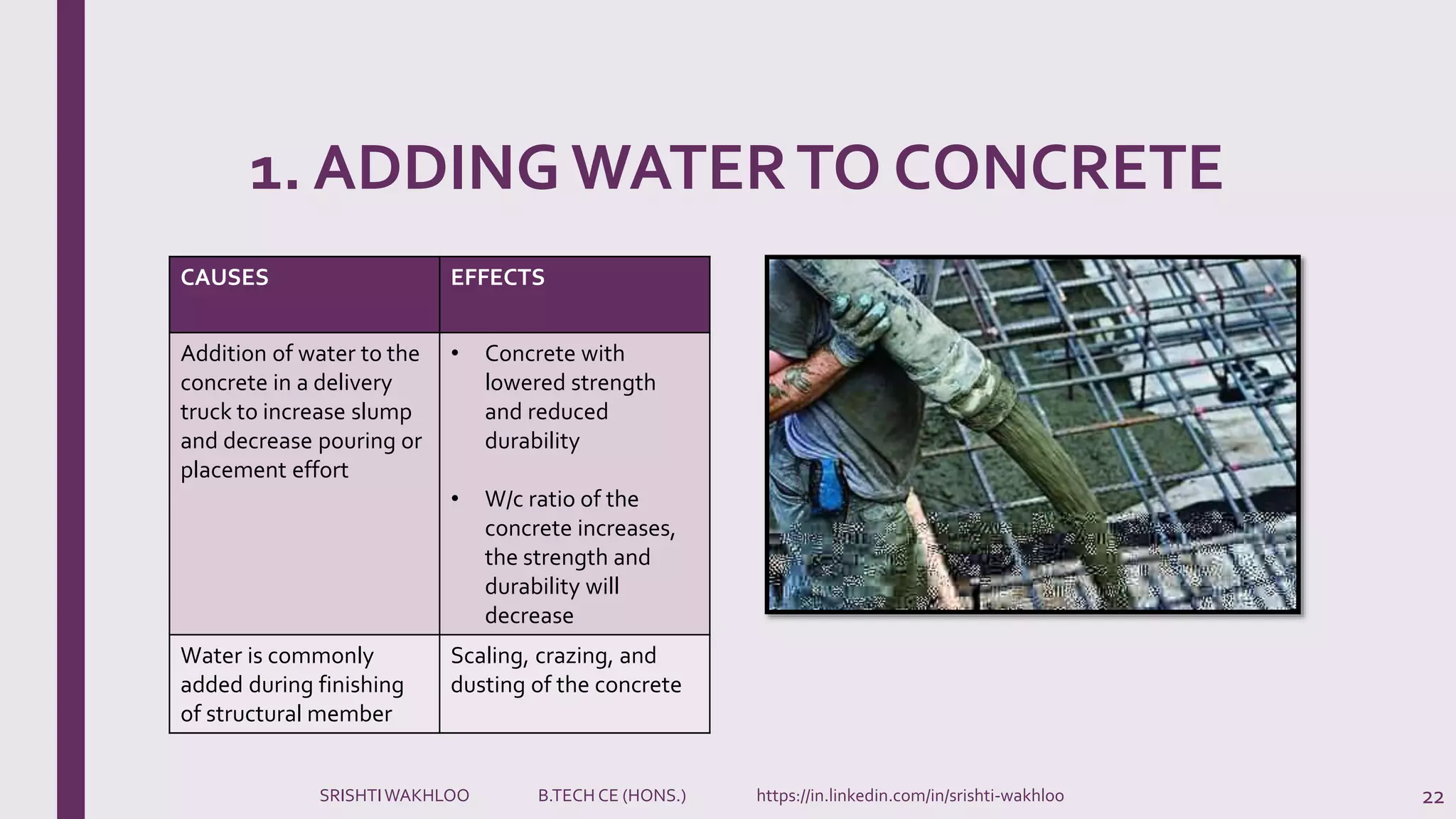 1. ADDING WATERTO CONCRETE
22
CAUSES EFFECTS
Addition of water to the
concrete in a delivery
truck to increase slump
and decrease pouring or
placement effort
• Concrete with
lowered strength
and reduced
durability
• W/c ratio of the
concrete increases,
the strength and
durability will
decrease
Water is commonly
added during finishing
of structural member
Scaling, crazing, and
dusting of the concrete
SRISHTIWAKHLOO B.TECH CE (HONS.) https://in.linkedin.com/in/srishti-wakhloo
 